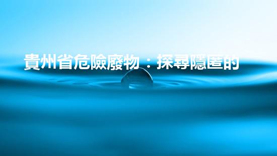 貴州省危險廢物：探尋隱匿的毒害，誰來拯救？